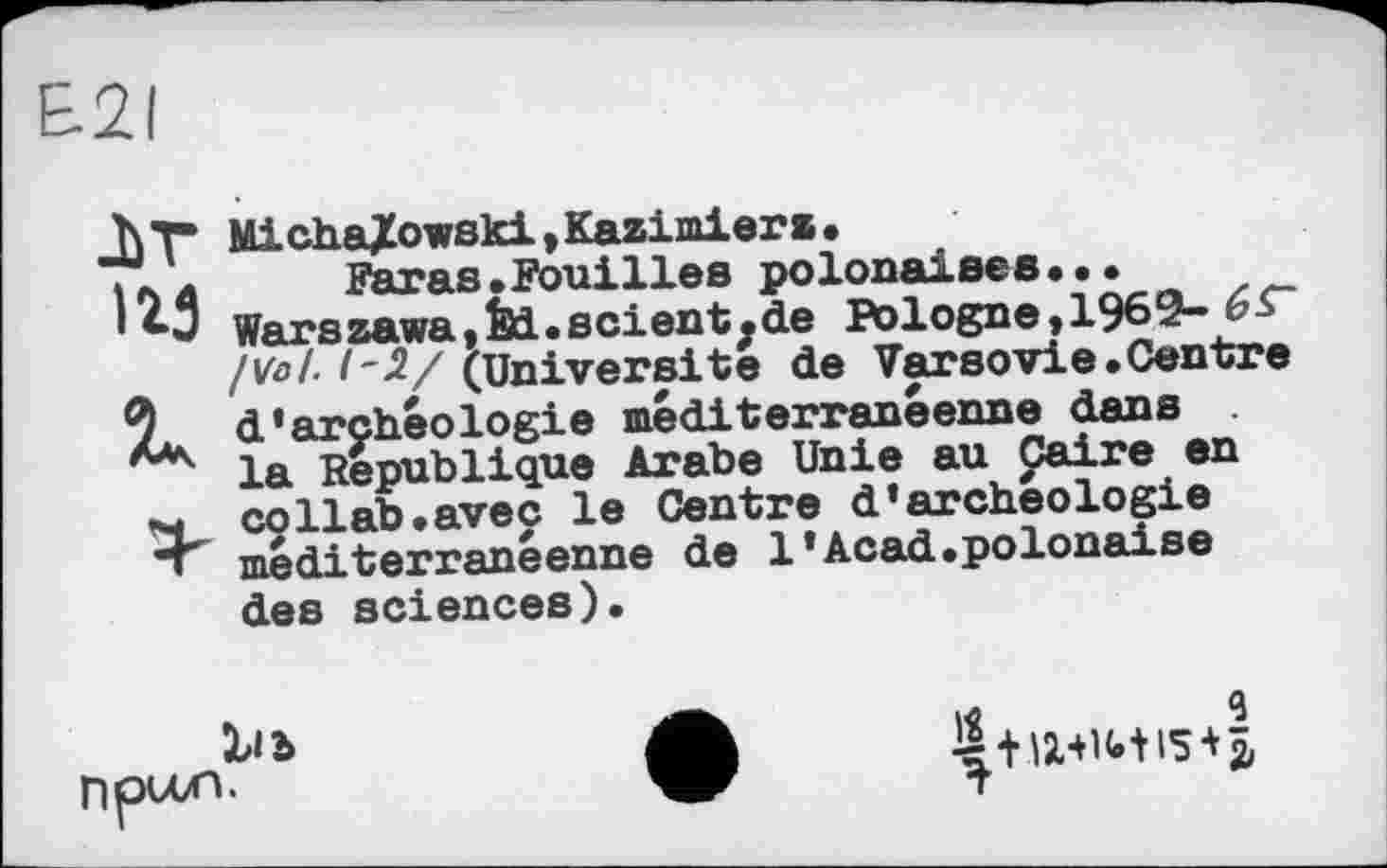 ﻿£21
ir ігз
Is
Micha/owski,Kazimiera•
Paras »Fouilles polonaises••• Warszawa,fei.scientjde Pologne, 1969- 6£~ /Vol. 1-І/ (Universite de Varsovie.Centre d'archéologie méditerranéenne dans la République Arabe Unie au paire en co Hab. avec le Centre d'archéologie méditerranéenne de 1'Acad.polonaise des sciences).
Xi b npvon.
I«	*
T